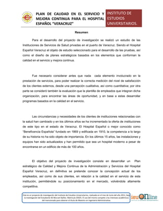 PLAN DE CALIDAD EN EL SERVICIO Y
MEJORA CONTINUA PARA EL HOSPITAL
ESPAÑOL “VERACRUZ”
INSTITUTO DE
ESTUDIOS
UNIVERSITARIOS.
Este es un proyecto de investigación del Instituto de Estudios Universitarios, realizado en el mes de Junio del año 2011, bajo
la investigación del Estudiante Alí Muruet Ibáñez. Matrícula 35925. El uso del mismo compete a los intereses académicos
del mencionado para obtener el título de Maestro en Ingeniería Administrativa.
Resumen
Para el desarrollo del proyecto de investigación se realizó un estudio de las
Instituciones de Servicios de Salud privadas en el puerto de Veracruz. Siendo el Hospital
Español Veracruz el objeto de estudio seleccionado para el desarrollo de las pruebas, así
como el diseño de planes estratégicos basados en los elementos que conforman la
calidad en el servicio y mejora continua.
Fue necesario considerar antes que nada cada elemento involucrado en la
prestación de servicios, para poder realizar la correcta medición del nivel de satisfacción
de los clientes externos, desde una percepción cualitativa, así como cuantitativa; por otra
parte se consideró también la evaluación que la plantilla de empleados que integran dicha
organización, para encontrar las áreas de oportunidad, y en base a estas desarrollar
programas basados en la calidad en el servicio.
Las circunstancias y necesidades de los clientes de instituciones relacionadas con
la salud han cambiado y en los últimos años se ha incrementado la oferta de instituciones
de este tipo en el estado de Veracruz. El Hospital Español o mejor conocido como
“Beneficencia Española” fundado en 1869 y edificada en 1910, la competencia a lo largo
de su historia no ha sido objeto de importancia. En los últimos 15 años, las instalaciones y
equipos han sido actualizados y han permitido que sea un hospital moderno a pesar de
encontrarse en un edificio de más de 100 años.
El objetivo del proyecto de investigación consiste en desarrollar un Plan
estratégico de Calidad y Mejora Continua de la Administración y Servicios del Hospital
Español Veracruz, en definitiva se pretende conocer la concepción actual de los
empleados, así como de sus clientes, en relación a la calidad en el servicio de esta
institución, permitiéndole su posicionamiento en el mercado, volviéndola altamente
competitiva.
 