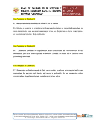 PLAN DE CALIDAD EN EL SERVICIO Y
MEJORA CONTINUA PARA EL HOSPITAL
ESPAÑOL “VERACRUZ”
INSTITUTO DE
ESTUDIOS
UNIVERSITARIOS.
Este es un proyecto de investigación del Instituto de Estudios Universitarios, realizado en el mes de Junio del año 2011, bajo
la investigación del Estudiante Alí Muruet Ibáñez. Matrícula 35925. El uso del mismo compete a los intereses académicos
del mencionado para obtener el título de Maestro en Ingeniería Administrativa.
Con Respecto al Objetivo C:
E4. Manejar sistemas eficientes de contacto con el cliente.
E5. Brindar al personal el empoderamiento para potencializar su capacidad resolutiva, es
decir, capacitarlos para que sean capaces de tomar sus decisiones en forma responsable,
en beneficio del cliente y de la institución.
Con Respecto al Objetivo D:
E6. Desarrollar jornadas de capacitación, hacia actividades de sensibilización de los
empleados, para que sean capaces de brindar “Calidad y Calidez en el Servicio hacia
pacientes y familiares”.
Con Respecto al Objetivo E:
E7. Desarrollar un folleto/manual de fácil comprensión, en el que se presente las formas
adecuadas de atención del cliente, así como la aplicación de las estrategias antes
mencionadas, el cual se reforzará en cada seminario o retiro.
 