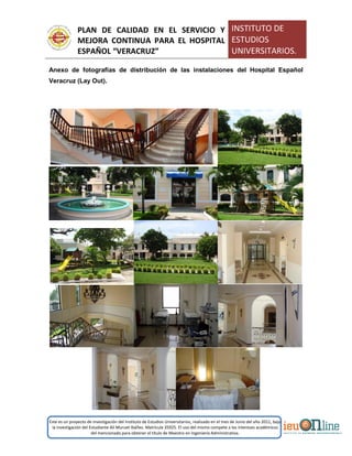PLAN DE CALIDAD EN EL SERVICIO Y
MEJORA CONTINUA PARA EL HOSPITAL
ESPAÑOL “VERACRUZ”
INSTITUTO DE
ESTUDIOS
UNIVERSITARIOS.
Este es un proyecto de investigación del Instituto de Estudios Universitarios, realizado en el mes de Junio del año 2011, bajo
la investigación del Estudiante Alí Muruet Ibáñez. Matrícula 35925. El uso del mismo compete a los intereses académicos
del mencionado para obtener el título de Maestro en Ingeniería Administrativa.
Anexo de fotografías de distribución de las instalaciones del Hospital Español
Veracruz (Lay Out).
 