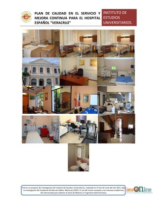 PLAN DE CALIDAD EN EL SERVICIO Y
MEJORA CONTINUA PARA EL HOSPITAL
ESPAÑOL “VERACRUZ”
INSTITUTO DE
ESTUDIOS
UNIVERSITARIOS.
Este es un proyecto de investigación del Instituto de Estudios Universitarios, realizado en el mes de Junio del año 2011, bajo
la investigación del Estudiante Alí Muruet Ibáñez. Matrícula 35925. El uso del mismo compete a los intereses académicos
del mencionado para obtener el título de Maestro en Ingeniería Administrativa.
 
