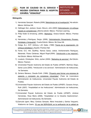 PLAN DE CALIDAD EN EL SERVICIO Y
MEJORA CONTINUA PARA EL HOSPITAL
ESPAÑOL “VERACRUZ”
INSTITUTO DE
ESTUDIOS
UNIVERSITARIOS.
Este es un proyecto de investigación del Instituto de Estudios Universitarios, realizado en el mes de Junio del año 2011, bajo
la investigación del Estudiante Alí Muruet Ibáñez. Matrícula 35925. El uso del mismo compete a los intereses académicos
del mencionado para obtener el título de Maestro en Ingeniería Administrativa.
Bibliografía.
1) Hernández Sampieri, Roberto.(2006) “Metodología de la Investigación” 4ta edición.
México: McGraw Hill.
2) Hellriegel, Don. Jackson, Susan. Slocum, John (2005) “Administración: Un enfoque
basado en competencias”. Décima edición. México. Thomson Learning.
3) Philip Kotler & Armstrong. (2005). “Marketing”. Octava Edición. México. Prentice
Hall.
4) Hernández y Rodríguez, Sergio. (2006). “Administración: Pensamiento, Proceso,
Estrategia y Vanguardia”. Cuarta Edición. México. Mc Graw Hill.
5) Hodge, B.J., W.P. Anthony, L.M. Gales. (1998) “Teoría de la organización: Un
enfoque estratégico”. España: Prentice Hall.
6) Ferrel, O.C. Hirt, Geoffrey. Ramos Garza, Leticia. Andrianenséris Rodríguez,
Marianela. Flores Cárdenas, Miguel Ángel.(2004). “Introducción a los negocios”.
4ta Edición. México: McGraw Hill.
7) Lovelock, Christopher. Wirtz, Jochen (2009). “Marketing de servicios”. 6ta Edición.
México: Pearson.
8) Universidad Popular Autónoma del Estado de Puebla (UPAEP). Martínez Diego,
Santa Lucía (2005). “Introducción a los servicios”. Administración de Instituciones,
1er Semestre.
9) Zenteno Marasco, Claudia Enith. (1999). “Proyecto para formar una empresa de
asesoría y concesión de comedores industriales” (Tesis de Licenciatura
Administración de Instituciones, Universidad Popular Autónoma del Estado de
Puebla).
10) Universidad Popular Autónoma del Estado de Puebla (UPAEP). Cavazos Arroyo,
Ruth (2007). “Hospitalidad en las Instituciones”. Administración de Instituciones,
5to Semestre.
11) Universidad Popular Autónoma del Estado de Puebla (UPAEP). Jiménez
Hernández, Rosa María (2008). “Hospitalidad en la Industria Gastronómica”.
Administración de Instituciones, 6to Semestre.
12) Zamudio Igami, Mery; Cardoso Sampaio, Maria Imaculada y Santos Vergueiro,
Waldomiro de Castro. “El uso del SERVQUAL en la verificación de la calidad de
 
