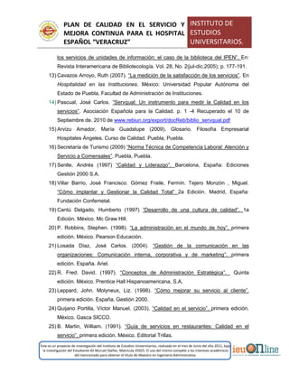 PLAN DE CALIDAD EN EL SERVICIO Y
MEJORA CONTINUA PARA EL HOSPITAL
ESPAÑOL “VERACRUZ”
INSTITUTO DE
ESTUDIOS
UNIVERSITARIOS.
Este es un proyecto de investigación del Instituto de Estudios Universitarios, realizado en el mes de Junio del año 2011, bajo
la investigación del Estudiante Alí Muruet Ibáñez. Matrícula 35925. El uso del mismo compete a los intereses académicos
del mencionado para obtener el título de Maestro en Ingeniería Administrativa.
los servicios de unidades de información: el caso de la biblioteca del IPEN”. En:
Revista Interamericana de Bibliotecología. Vol. 28, No. 2(jul-dic.2005); p. 177-191.
13) Cavazos Arroyo, Ruth (2007). “La medición de la satisfacción de los servicios”. En
Hospitalidad en las Instituciones. México: Universidad Popular Autónoma del
Estado de Puebla, Facultad de Administración de Instituciones.
14) Pascual, José Carlos. “Servqual: Un instrumento para medir la Calidad en los
servicios”. Asociación Española para la Calidad. p. 1 -4 Recuperado el 10 de
Septiembre de. 2010 de www.rebiun.org/export/docReb/biblio_servqual.pdf
15) Arvizu Amador, María Guadalupe (2009). Glosario. Filosofía Empresarial
Hospitales Ángeles. Curso de Calidad. Puebla, Puebla.
16) Secretaría de Turismo (2009) “Norma Técnica de Competencia Laboral: Atención y
Servicio a Comensales”. Puebla, Puebla.
17) Senlle, Andrés (1997) “Calidad y Liderazgo”. Barcelona, España: Ediciones
Gestión 2000 S.A.
18) Villar Barrio, José Francisco. Gómez Fraile, Fermín. Tejero Monzón , Miguel.
“Cómo implantar y Gestionar la Calidad Total” 2a Edición. Madrid, España:
Fundación Confemetal.
19) Cantú Delgado, Humberto (1997) “Desarrollo de una cultura de calidad”. 1a
Edición. México. Mc Graw Hill.
20) P. Robbins, Stephen. (1998). “La administración en el mundo de hoy”. primera
edición. México. Pearson Educación.
21) Losada Díaz, José Carlos. (2004). “Gestión de la comunicación en las
organizaciones: Comunicación interna, corporativa y de marketing”. primera
edición. España. Ariel.
22) R. Fred. David. (1997). “Conceptos de Administración Estratégica”. Quinta
edición. México. Prentice Hall Hispanoamericana, S.A.
23) Leppard, John. Molyneux, Liz. (1998). “Cómo mejorar su servicio al cliente”.
primera edición. España. Gestión 2000.
24) Quijano Portilla, Víctor Manuel. (2003). “Calidad en el servicio”. primera edición.
México. Gasca SICCO.
25) B. Martin, William. (1991). “Guía de servicios en restaurantes: Calidad en el
servicio”. primera edición. México. Editorial Trillas.
 