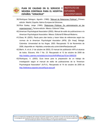 PLAN DE CALIDAD EN EL SERVICIO Y
MEJORA CONTINUA PARA EL HOSPITAL
ESPAÑOL “VERACRUZ”
INSTITUTO DE
ESTUDIOS
UNIVERSITARIOS.
Este es un proyecto de investigación del Instituto de Estudios Universitarios, realizado en el mes de Junio del año 2011, bajo
la investigación del Estudiante Alí Muruet Ibáñez. Matrícula 35925. El uso del mismo compete a los intereses académicos
del mencionado para obtener el título de Maestro en Ingeniería Administrativa.
38) Rodríguez Sahagun, Agustín. (1968). “Manual de Relaciones Públicas”. Primera
edición. Madrid, España. Ibérico Europea de Ediciones.
39) Ríos Szalay, Jorge. (1990). “Relaciones Públicas: Su administración en las
organizaciones”. Tercera edición. México. Editorial Trillas.
40) American Psychological Association (2002). Manual de estilo de publicaciones e la
American Psychological Association. México: Editorial El Manual Moderno.
41) Ossa, M. (2003). Pauta para citar textos y hacer listas de referencias según las
normas de la American Psychologial Asociation (APA). [En línea]. Botogá:
Colombia: Universidad de los Anges. 2003. Recuperado 15 de Noviembre de
2006, disponible en: http/debu.uniandes.edu.co/src/client/fies/pautas.pdf.
42) Marín, A. et al. (1 de octubre de 2003). El manual de publicación APA al alcance
de todos. Educere, Año 7 No. 23. Recuperado el 12 de octubre de 2009 de
http://redalyc.uaemex.mx/redalyc/src/inicio/ArtPdfRed.jsp?iCve=3560230
43) Rodríguez, V. (2003). Guía breve para la preparación de un trabajo de
investigación según el manual de estilo de publicaciones de la “American
Psychological Association” (A.P.A.). Recuperado el 14 de octubre de 2009 de
http://biblioteca.sagrado.edu/pdf/guia-apa.pdf.
 