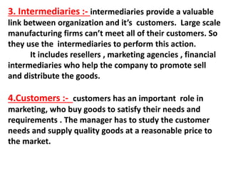 3. Intermediaries :- intermediaries provide a valuable
link between organization and it’s customers. Large scale
manufacturing firms can’t meet all of their customers. So
they use the intermediaries to perform this action.
It includes resellers , marketing agencies , financial
intermediaries who help the company to promote sell
and distribute the goods.
4.Customers :- customers has an important role in
marketing, who buy goods to satisfy their needs and
requirements . The manager has to study the customer
needs and supply quality goods at a reasonable price to
the market.
 