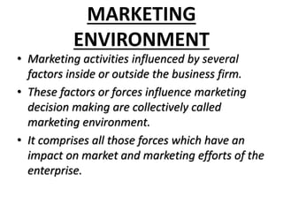 MARKETING
ENVIRONMENT
• Marketing activities influenced by several
factors inside or outside the business firm.
• These factors or forces influence marketing
decision making are collectively called
marketing environment.
• It comprises all those forces which have an
impact on market and marketing efforts of the
enterprise.
 