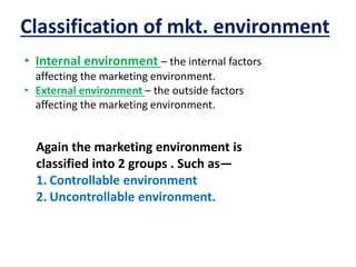 Classification of mkt. environment
• Internal environment – the internal factors
affecting the marketing environment.
• External environment – the outside factors
affecting the marketing environment.
Again the marketing environment is
classified into 2 groups . Such as—
1. Controllable environment
2. Uncontrollable environment.
 
