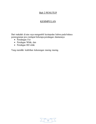 12
Bab 2 PENUTUP
KESIMPULAN
Dari makalah di atas saya mengambil kesimpulan bahwa pada bahasa
pemrograman java terdapat beberapa perulangan diantaranya
 Perulangan For
 Perulngan While, dan
 Perulngan DO while
Yang memiliki kelebihan kekurangan masing masing.
 