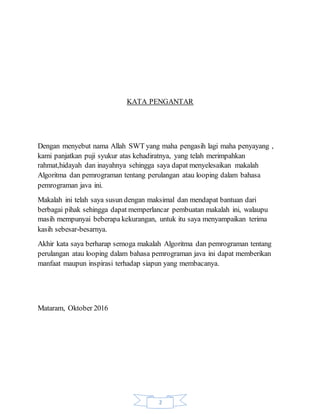 2
KATA PENGANTAR
Dengan menyebut nama Allah SWT yang maha pengasih lagi maha penyayang ,
kami panjatkan puji syukur atas kehadiratnya, yang telah merimpahkan
rahmat,hidayah dan inayahnya sehingga saya dapat menyelesaikan makalah
Algoritma dan pemrograman tentang perulangan atau looping dalam bahasa
pemrograman java ini.
Makalah ini telah saya susun dengan maksimal dan mendapat bantuan dari
berbagai pihak sehingga dapat memperlancar pembuatan makalah ini, walaupu
masih mempunyai beberapa kekurangan, untuk itu saya menyampaikan terima
kasih sebesar-besarnya.
Akhir kata saya berharap semoga makalah Algoritma dan pemrograman tentang
perulangan atau looping dalam bahasa pemrograman java ini dapat memberikan
manfaat maupun inspirasi terhadap siapun yang membacanya.
Mataram, Oktober 2016
 