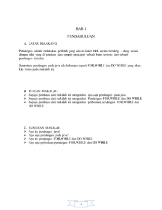 4
BAB 1
PENDAHULUAN
A. LATAR BELAKANG
Perulangan adalah melakukan perintah yang ada di dalam blok secara berulang – ulang sesuai
dengan nilai yang di tentukan atau sampai mencapai sebuah batas tertentu dari sebuah
perulangan tersebut.
Sementara perulangan pada java ada beberapa seperti FOR,WHILE dan DO WHILE yang akan
kita bahas pada makalah ini.
B. TUJUAN MAKALAH
 Supaya pembaca dari makalah ini mengetahui apa saja perulangan pada java
 Supaya pembaca dari makalah ini mengetahui Perulangan FOR,WHILE dan DO WHILE
 Supaya pembaca dari makalah ini mengetahui perbedaan perulangan FOR,WHILE dan
DO WHILE
C. RUMUSAN MASALAH
 Apa itu perulangan java?
 Apa saja perulangan pada java?
 Apa itu perulangan FOR,WHILE dan DO WHILE
 Apa saja perbedaan perulangan FOR,WHILE dan DO WHILE
 