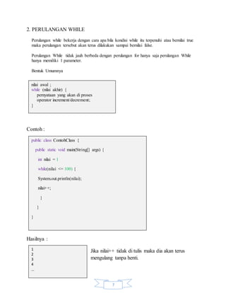 7
2. PERULANGAN WHILE
Perulangan while bekerja dengan cara apa bila kondisi while itu terpenuhi atau bernilai true
maka perulangan tersebut akan terus dilakukan sampai bernilai false.
Perulangan While tidak jauh berbeda dengan perulangan for hanya saja perulangan While
hanya memiliki 1 parameter.
Bentuk Umumnya
Contoh :
Hasilnya :
Jika nilai++ tidak di tulis maka dia akan terus
mengulang tanpa henti.
nilai awal ;
while (nilai akhir) {
pernyataan yang akan di proses
operator increment/decrement;
}
public class ContohClass {
public static void main(String[] args) {
int nilai = 1
while(nilai <= 100) {
System.out.println(nilai);
nilai++;
}
}
}
1
2
3
4
…
 