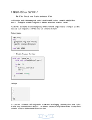 9
3. PERULANGAN DO WHILE
Do While hampir sama dengan perulangan While
Perbedaanya While akan mengecek batas /kondisi terlebih dahulu kemudian menjalankan
intruksi , sedangkan do while menjalankan intruksi kemudian menecek kondisi.
Jika kondisi true maka dia akan mengulang intruksi tersebut sampai selesai, sedangkan jika false
maka dia akan menjalankan intruksi satu kali kemudian berhenti.
Bentuk umum:
 Contoh Program Do while
Hasilnya :
Jika kode nilai <= 100 kita ubah menjadi nilai >= 100 maka pada looping sebelumnya akan error. Tapi di
do while tetap akan menjalankan intruksi 1 kali berhenti. Karena dia menjalankan intruksi terlebih dahulu
kemudian mengecek apakah kondisi benar atau salah.
Nilai awal ;
Do {
pernyataan yang akan diproses;
operator increment/decrement;
}
while(nilai akhir);
public class ContohClass {
public static void main(String[] args ) {
int nilai = 1;
do {
System.out.println(nilai);
nilai++;
}
While(nilai <= 100);
}
}
1
2
3
4
…
100
 