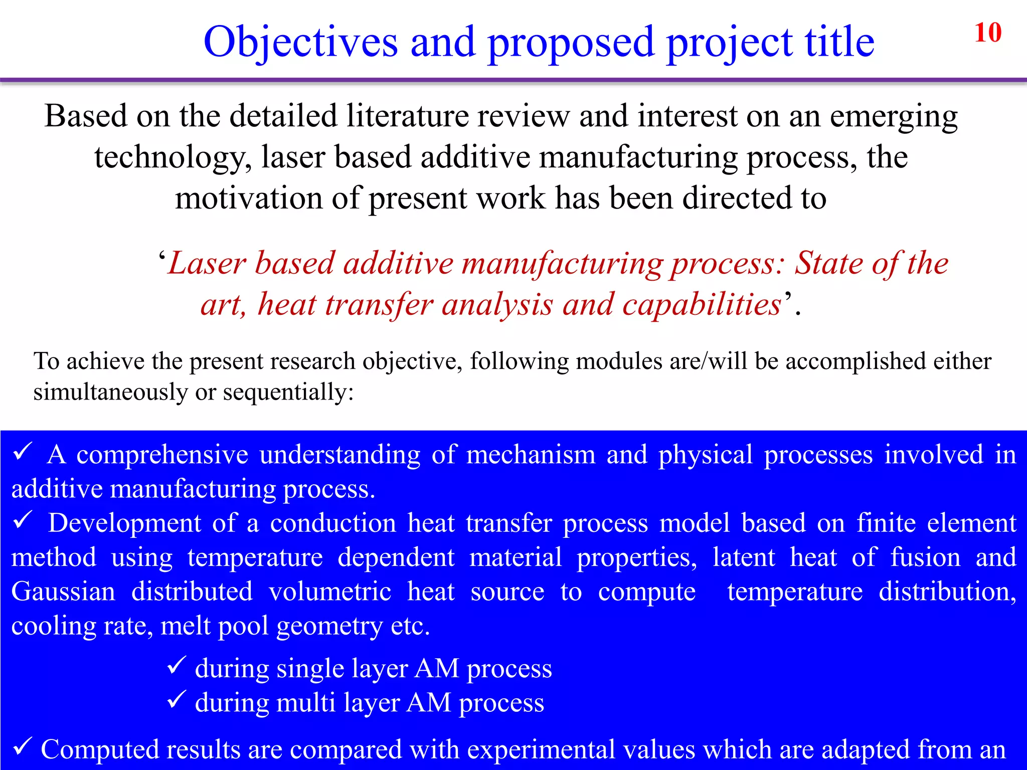 Objectives and proposed project title 10
Based on the detailed literature review and interest on an emerging
technology, laser based additive manufacturing process, the
motivation of present work has been directed to
‘Laser based additive manufacturing process: State of the
art, heat transfer analysis and capabilities’.
To achieve the present research objective, following modules are/will be accomplished either
simultaneously or sequentially:
 A comprehensive understanding of mechanism and physical processes involved in
additive manufacturing process.
 Development of a conduction heat transfer process model based on finite element
method using temperature dependent material properties, latent heat of fusion and
Gaussian distributed volumetric heat source to compute temperature distribution,
cooling rate, melt pool geometry etc.
 during single layer AM process
 during multi layer AM process
 Computed results are compared with experimental values which are adapted from an
 