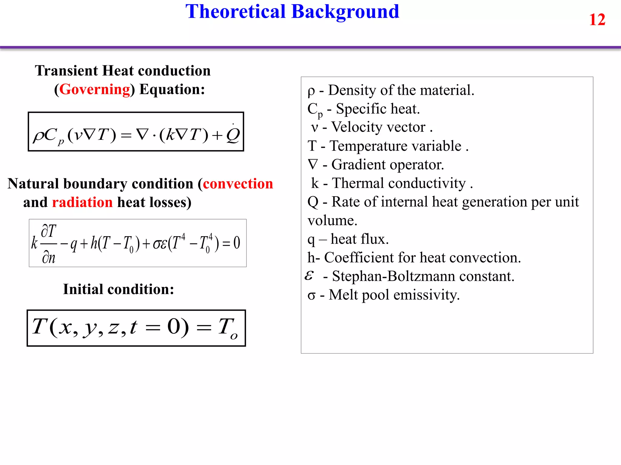 Transient Heat conduction
(Governing) Equation:
Theoretical Background
Natural boundary condition (convection
and radiation heat losses)
( , , , 0) oT x y z t T 
Initial condition:
.
)()( QTkTvCp 
12
ρ - Density of the material.
Cp - Specific heat.
ν - Velocity vector .
T - Temperature variable .
 - Gradient operator.
k - Thermal conductivity .
Q - Rate of internal heat generation per unit
volume.
q – heat flux.
h- Coefficient for heat convection.
- Stephan-Boltzmann constant.
σ - Melt pool emissivity.

4 4
0 0( ) ( ) 0
T
k q h T T T T
n


     

 
