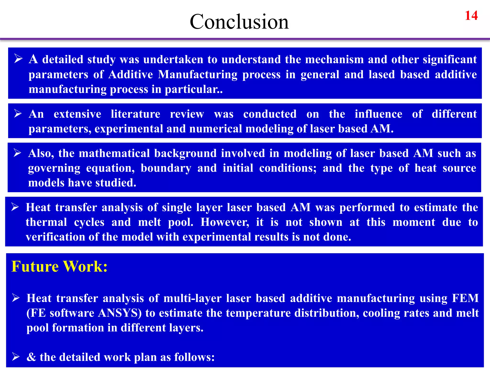 14
Conclusion
 A detailed study was undertaken to understand the mechanism and other significant
parameters of Additive Manufacturing process in general and lased based additive
manufacturing process in particular..
 An extensive literature review was conducted on the influence of different
parameters, experimental and numerical modeling of laser based AM.
 Also, the mathematical background involved in modeling of laser based AM such as
governing equation, boundary and initial conditions; and the type of heat source
models have studied.
 Heat transfer analysis of single layer laser based AM was performed to estimate the
thermal cycles and melt pool. However, it is not shown at this moment due to
verification of the model with experimental results is not done.
Future Work:
 Heat transfer analysis of multi-layer laser based additive manufacturing using FEM
(FE software ANSYS) to estimate the temperature distribution, cooling rates and melt
pool formation in different layers.
 & the detailed work plan as follows:
 