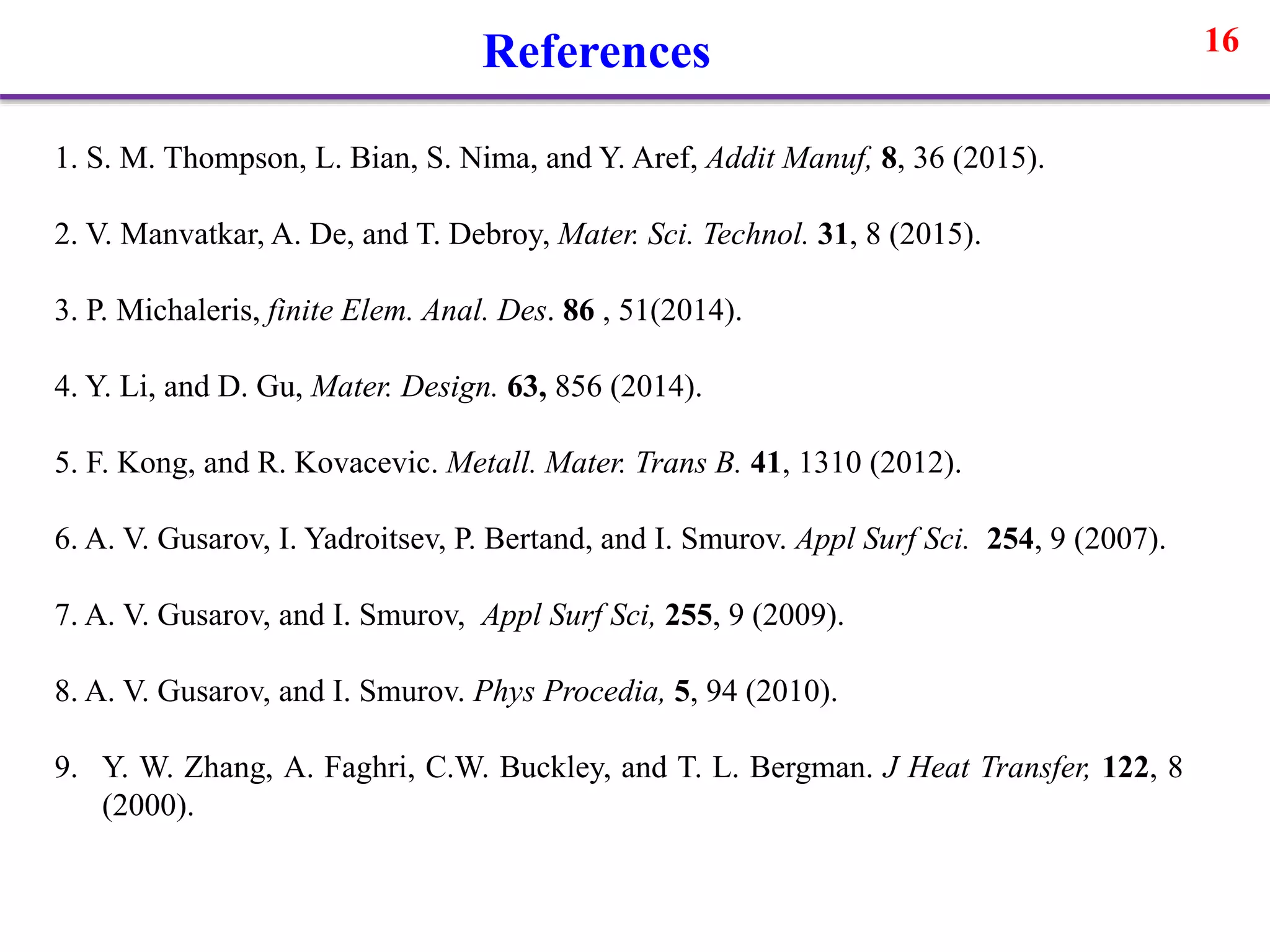 16References
1. S. M. Thompson, L. Bian, S. Nima, and Y. Aref, Addit Manuf, 8, 36 (2015).
2. V. Manvatkar, A. De, and T. Debroy, Mater. Sci. Technol. 31, 8 (2015).
3. P. Michaleris, finite Elem. Anal. Des. 86 , 51(2014).
4. Y. Li, and D. Gu, Mater. Design. 63, 856 (2014).
5. F. Kong, and R. Kovacevic. Metall. Mater. Trans B. 41, 1310 (2012).
6. A. V. Gusarov, I. Yadroitsev, P. Bertand, and I. Smurov. Appl Surf Sci. 254, 9 (2007).
7. A. V. Gusarov, and I. Smurov, Appl Surf Sci, 255, 9 (2009).
8. A. V. Gusarov, and I. Smurov. Phys Procedia, 5, 94 (2010).
9. Y. W. Zhang, A. Faghri, C.W. Buckley, and T. L. Bergman. J Heat Transfer, 122, 8
(2000).
 