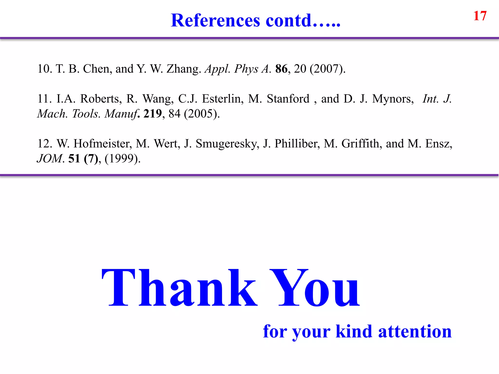 17
10. T. B. Chen, and Y. W. Zhang. Appl. Phys A. 86, 20 (2007).
11. I.A. Roberts, R. Wang, C.J. Esterlin, M. Stanford , and D. J. Mynors, Int. J.
Mach. Tools. Manuf. 219, 84 (2005).
12. W. Hofmeister, M. Wert, J. Smugeresky, J. Philliber, M. Griffith, and M. Ensz,
JOM. 51 (7), (1999).
References contd…..
Thank You
for your kind attention
 