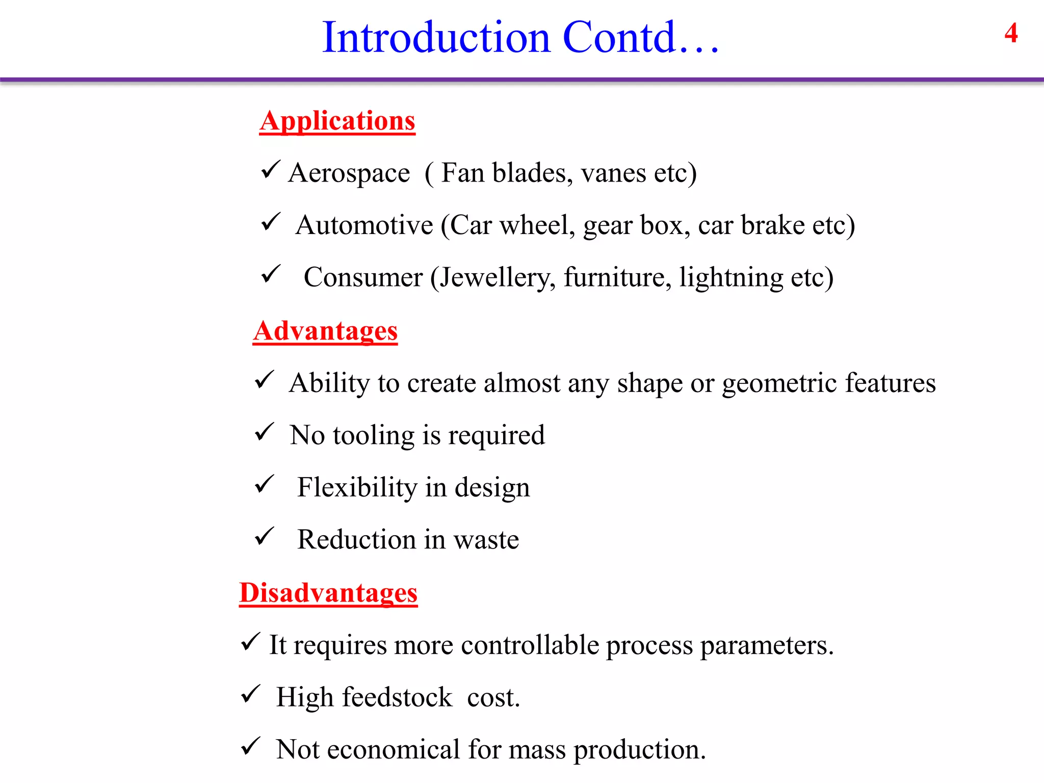 Introduction Contd… 4
Advantages
 Ability to create almost any shape or geometric features
 No tooling is required
 Flexibility in design
 Reduction in waste
Disadvantages
 It requires more controllable process parameters.
 High feedstock cost.
 Not economical for mass production.
Applications
 Aerospace ( Fan blades, vanes etc)
 Automotive (Car wheel, gear box, car brake etc)
 Consumer (Jewellery, furniture, lightning etc)
 