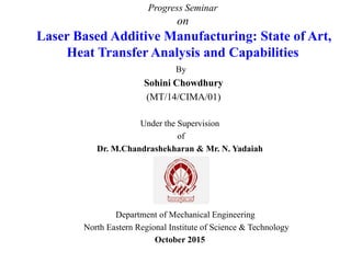 Progress Seminar
on
Laser Based Additive Manufacturing: State of Art,
Heat Transfer Analysis and Capabilities
By
Sohini Chowdhury
(MT/14/CIMA/01)
Under the Supervision
of
Dr. M.Chandrashekharan & Mr. N. Yadaiah
Department of Mechanical Engineering
North Eastern Regional Institute of Science & Technology
October 2015
 