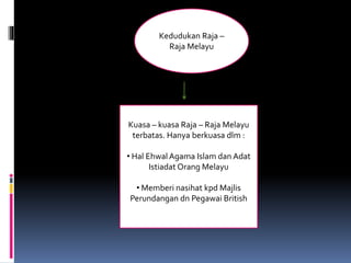 Kedudukan Raja –
Raja Melayu
Kuasa – kuasa Raja – Raja Melayu
terbatas. Hanya berkuasa dlm :
• Hal Ehwal Agama Islam dan Adat
Istiadat Orang Melayu
• Memberi nasihat kpd Majlis
Perundangan dn Pegawai British
 