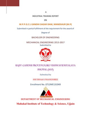 A
INDUSTRIAL TRAINING REPORT
ON
M.P.P.G.C.L GANDHI SAGAR DAM, MANDSAUR (M.P)
Submitted in partial fulfillment of the requirement for the award of
Degree of
BACHELOR OF ENGINEERING
MECHANICAL ENGINEERING 2013-2017
Submitted to
RAJIV GANDHI PROUDYOGIKI VISHWAVIDHYALAYA
BHOPAL (M.P)
Submitted by
SHUBHAM DHANESHREE
Enrollment No. 0712ME131049
Department of MECHANICAL Engineering
Mahakal Institute of Technology & Science, Ujjain
 