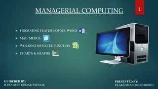 MANAGERIAL COMPUTING
 FORMATING FEATURE OF MS. WORD
 MAIL MERGE
 WORKING MS EXCEL FUNCTION
 CHARTS & GRAPHS
PRESENTED BY:
P.LAKSHMAN(160402100005)
GUIDEDED BY:
R.PRADEEP KUMAR PATNAIK
1
 