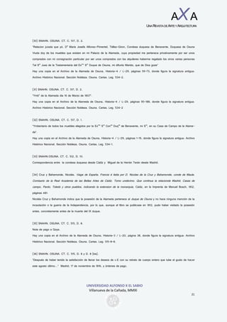 UNIVERSIDAD ALFONSO X EL SABIO
Villanueva de la Cañada, MMXI
21
AXA
UNAREVISTADEARTEYARQUITECTURA
(30) SNAHN. OSUNA. CT. C. 517, D. 2.
“Relacion jurada que yó, Da
María Josefa Alfonso-Pimentel, Téllez-Giron, Condesa duquesa de Benavente, Duquesa de Osuna
Viuda doy de los muebles que existen en mi Palacio de la Alameda, cuya propiedad me pertenece privativamente por ser unos
comprados con mi consignación particular por ser unos comprados con los alquileres haberme regalado los otros varias personas
Tal Sor
Juez de la Testamentaria del Exmo
Sor
Duque de Osuna, mi difunto Marido, que de Dios goze”
Hay una copia en el Archivo de la Alameda de Osuna, Historia-4 / L-29, páginas 59-73, donde figura la signatura antigua:
Archivo Histórico Nacional. Sección Nobleza. Osuna. Cartas. Leg. 534-2.
(31) SNAHN. OSUNA. CT. C. 517, D. 2.
“Ymbo
de la Alameda dia 16 de Marzo de 1807”.
Hay una copia en el Archivo de la Alameda de Osuna, Historia-4 / L-29, páginas 95-188, donde figura la signatura antigua:
Archivo Histórico Nacional. Sección Nobleza. Osuna. Cartas. Leg. 534-2
(32) SNAHN. OSUNA. CT. C. 517, D. 1.
“Ymbentario de todos los muebles elegidos por la Exma
Sra
Consa
Duqsa
de Benavente, mi Sra
, en su Casa de Campo de la Alame-
da”.
Hay una copia en el Archivo de la Alameda de Osuna, Historia-4 / L-29, páginas 1-19, donde figura la signatura antigua: Archivo
Histórico Nacional. Sección Nobleza. Osuna. Cartas. Leg. 534-1.
(33) SNAHN.OSUNA. CT. C. 512, D. 10.
Correspondencia entre la condesa duquesa desde Cádiz y Miguel de la Herrán Terán desde Madrid.
(34) Cruz y Bahamonde, Nicolás. Viage de España, Francia é Italia por D. Nicolas de la Cruz y Bahamonde, conde de Maule.
Comisario de la Real Academia de las Bellas Artes de Cádiz. Tomo undécimo. Que continua la relacionde Madrid, Casas de
campo, Pardo, Toledo y otros pueblos, indicando la extension de la monarquia, Cádiz, en la Imprenta de Manuel Bosch, 1812,
páginas 481.
Nicolás Cruz y Bahamonde indica que la posesión de la Alameda pertenece al duque de Osuna y no hace ninguna mención de la
incautación o la guerra de la Independencia, por lo que, aunque el libro se publicase en 1812, pudo haber visitado la posesión
antes, concretamente antes de la muerte del IX duque.
(35) SNAHN. OSUNA. CT. C. 515, D. 8.
Nota de pago a Goya.
Hay una copia en el Archivo de la Alameda de Osuna, Historia-3 / L-20, página 38, donde figura la signatura antigua: Archivo
Histórico Nacional. Sección Nobleza. Osuna. Cartas. Leg. 515-8-8.
(36) SNAHN. OSUNA. CT. C. 515, D. 8 y D. 8 (bis).
“Después de haber tenido la satisfacción de llenar los deseos de v.E con su retrato de cuerpo entero que tube el gusto de hacer
este agosto último...” Madrid, 17 de noviembre de 1816, y órdenes de pago.
 
