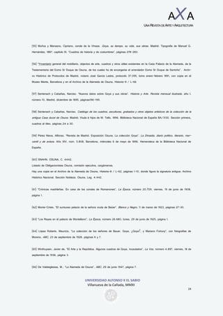 UNIVERSIDAD ALFONSO X EL SABIO
Villanueva de la Cañada, MMXI
24
AXA
UNAREVISTADEARTEYARQUITECTURA
(55) Muñoz y Manzano, Cipriano, conde de la Vinaza. Goya, su tiempo, su vida, sus obras. Madrid: Tipografía de Manuel G.
Hernández, 1887, capítulo III, “Cuadros de historia y de costumbres”, páginas 278-283.
(56) “Ynventario general del mobiliario, objectos de arte, cuadros y otros útiles existentes en la Casa Palacio de la Alameda, de la
Testamentaria del Exmo Sr Duque de Osuna, de los cuales ha de encargarse el arrendador Exmo Sr Duque de Santoña”. Archi-
vo Histórico de Protocolos de Madrid, notario José García Lastra, protocolo 37.095, tomo enero-febrero 1891, con copia en el
Museo Marés, Barcelona y en el Archivo de la Alameda de Osuna, Historia-9 / L-66
(57) Sentenach y Cabañas, Narciso. “Nuevos datos sobre Goya y sus obras”. Historia y Arte. Revista mensual ilustrada, año I,
número 10, Madrid, diciembre de 1895, páginas196-199.
(58) Sentenach y Cabañas, Narciso. Catálogo de los cuadros, esculturas, grabados y otros objetos artísticos de la colección de la
antigua Casa ducal de Osuna. Madrid: Viuda é hijos de M. Tello, 1896. Biblioteca Nacional de España BA/3130. Sección primera,
cuadros al óleo, páginas 24 a 30.
(59) Pérez Nieva, Alfonso. “Revista de Madrid. Exposición Osuna. La colección Goya”. La Dinastía, diario político, literario, mer-
cantil y de avisos. Año XIV, núm. 5.808, Barcelona, miércoles 6 de mayo de 1896. Hemeroteca de la Biblioteca Nacional de
España.
(60) SNAHN. OSUNA. C. 4442.
Listado de Obligacionistas Osuna, comisión ejecutiva, cargámenes.
Hay una copia en el Archivo de la Alameda de Osuna, Historia-8 / L-62, páginas 1-10, donde figura la signatura antigua: Archivo
Histórico Nacional. Sección Nobleza. Osuna. Leg. 4.442.
(61) “Crónicas madrileñas. En casa de los condes de Romanones”, La Época, número 20.709, viernes, 19 de junio de 1908,
página 1.
(62) Monte-Cristo. “El suntuoso palacio de la señora viuda de Baüer”. Blanco y Negro, 11 de marzo de 1923, páginas 27-30.
(63) “Los Reyes en el palacio de Montellano”, La Época, número 26.680, lunes, 29 de junio de 1925, página 1.
(64) López Roberts, Mauricio, “La colección de los señores de Bauer. Goya, ¿Goya?, y Mariano Fortuny”, con fotografías de
Moreno, ABC, 23 de septiembre de 1928, páginas 6 y 7.
(65) Winthuysen, Javier de, “El Arte y la República. Algunos cuadros de Goya, incautados”, La Voz, número 4.897, viernes, 18 de
septiembre de 1936, página 3.
(66) De Valdeiglesias, M., “La Alameda de Osuna”, ABC, 29 de junio 1947, página 7.
 
