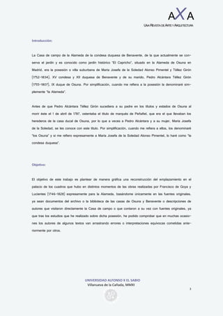 UNIVERSIDAD ALFONSO X EL SABIO
Villanueva de la Cañada, MMXI
3
AXA
UNAREVISTADEARTEYARQUITECTURA
Introducción:
La Casa de campo de la Alameda de la condesa duquesa de Benavente, de la que actualmente se con-
serva el jardín y es conocido como jardín histórico “El Capricho”, situado en la Alameda de Osuna en
Madrid, era la posesión o villa suburbana de María Josefa de la Soledad Alonso Pimentel y Téllez Girón
(1752-1834), XV condesa y XII duquesa de Benavente y de su marido, Pedro Alcántara Téllez Girón
(1755-1807), IX duque de Osuna. Por simplificación, cuando me refiera a la posesión la denominaré sim-
plemente “la Alameda”.
Antes de que Pedro Alcántara Téllez Girón sucediera a su padre en los títulos y estados de Osuna al
morir éste el 1 de abril de 1787, ostentaba el título de marqués de Peñafiel, que era el que llevaban los
herederos de la casa ducal de Osuna, por lo que a veces a Pedro Alcántara y a su mujer, María Josefa
de la Soledad, se les conoce con este título. Por simplificación, cuando me refiera a ellos, los denominaré
“los Osuna” y si me refiero expresamente a María Josefa de la Soledad Alonso Pimentel, lo haré como “la
condesa duquesa”.
Objetivo:
El objetivo de este trabajo es plantear de manera gráfica una reconstrucción del emplazamiento en el
palacio de los cuadros que hubo en distintos momentos de las obras realizadas por Francisco de Goya y
Lucientes (1746-1828) expresamente para la Alameda, basándome únicamente en las fuentes originales,
ya sean documentos del archivo o la biblioteca de las casas de Osuna y Benavente o descripciones de
autores que visitaron directamente la Casa de campo o que contaron a su vez con fuentes originales, ya
que tras los estudios que he realizado sobre dicha posesión, he podido comprobar que en muchas ocasio-
nes los autores de algunos textos van arrastrando errores o interpretaciones equívocas cometidas ante-
riormente por otros.
 