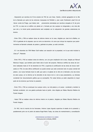 UNIVERSIDAD ALFONSO X EL SABIO
Villanueva de la Cañada, MMXI
5
AXA
UNAREVISTADEARTEYARQUITECTURA
. Adquisición por escritura de 18 de octubre de 1783 de una Casa, Huerta y demás agregados en la villa
de la Alameda por parte de los entonces marqueses de Peñafiel a Juan Justo Ferdinando Josef Croi de
Harvé, conde de Priego, que habían sido previamente arrendadas por escritura otorgada el 16 de junio
de 1779. La casa era un edificio con planta en L formado por dos cuerpos no ortogonales y uno más alto
que otro y la inicial quinta posteriormente será ampliada con la adquisición de grandes extensiones de
terreno.
. Entre 1784 y 1788 se realizan obras de reforma interior en la casa, dirigidas por José de la Ballina; en
1787 el gabinete de la duquesa, que es como se denomina a la zona que incluye los espacios que poste-
riormente se llamarán antesala de países y gabinete de países, ya está concluido.
. El 1 de diciembre de 1789 Mateo Guill realiza una tasación de la propiedad, en la que está incluida la
Casa pral
. Palacieto.
. Entre 1790 y 1792 se realizan obras de reforma, con una gran ampliación de la casa, dirigida por Manuel
Machuca Vargas, que también pudo haber sido el autor del proyecto. Machuca certifica las obras de can-
tería realizadas hasta el 30 de diciembre de 1790 y supervisa la certificación de las obras de revoco reali-
zadas en 1792; de esta última certificación se puede extraer que está construido todo el cuerpo oriental del
palacio, una nueva fachada hacia la calle que sube a la Iglesia de la villa de la Alameda y las dos torres
de este cuerpo; en la reforma se ha demolido el ala menor de la L de la casa preexistente y su fachada
occidental (ver documentación gráfica que se acompaña). Por estas fechas ya están adquiridos la mayor
parte de los terrenos que forman la posesión.
. Entre 1792 y 1796 se construyen los cuerpos norte y sur del palacio y el cuerpo occidental y también la
fachada occidental, con una galería porticada hacia el jardín, obra dirigida por Mateo Mauricio Medina de
Puerta Vergara.
. Hasta 1798 se realizan obras de reforma interior en el palacio, dirigidas por Mateo Mauricio Medina de
Puerta Vergara.
. En 1812, tras la marcha de los franceses, Antonio López Aguado supervisa el estado de la posesión y
posiblemente junto con el pintor de teatros Ángel María Tadey, las obras de mantenimiento y consolidación
 