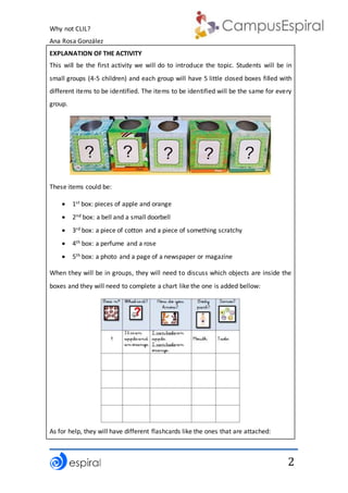 Why not CLIL?
Ana Rosa González
2
EXPLANATION OF THE ACTIVITY
This will be the first activity we will do to introduce the topic. Students will be in
small groups (4-5 children) and each group will have 5 little closed boxes filled with
different items to be identified. The items to be identified will be the same for every
group.
These items could be:
 1st box: pieces of apple and orange
 2nd box: a bell and a small doorbell
 3rd box: a piece of cotton and a piece of something scratchy
 4th box: a perfume and a rose
 5th box: a photo and a page of a newspaper or magazine
When they will be in groups, they will need to discuss which objects are inside the
boxes and they will need to complete a chart like the one is added bellow:
As for help, they will have different flashcards like the ones that are attached:
 