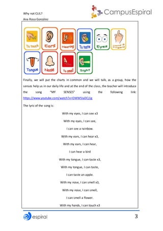 Why not CLIL?
Ana Rosa González
3
Finally, we will put the charts in common and we will talk, as a group, how the
senses help us in our daily life and at the end of the class, the teacher will introduce
the song “MY SENSES” using the following link:
https://www.youtube.com/watch?v=OWW5IaDCj1g
The lyric of the song is:
With my eyes, I can see x3
With my eyes, I can see,
I can see a rainbow.
With my ears, I can hear x3,
With my ears, I can hear,
I can hear a bird
With my tongue, I can taste x3,
With my tongue, I can taste,
I can taste an apple.
With my nose, I can smell x3,
With my nose, I can smell,
I can smell a flower.
With my hands, I can touch x3
 