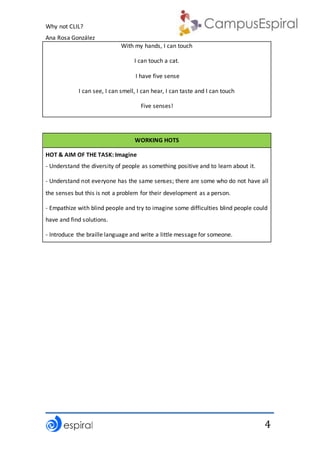Why not CLIL?
Ana Rosa González
4
With my hands, I can touch
I can touch a cat.
I have five sense
I can see, I can smell, I can hear, I can taste and I can touch
Five senses!
WORKING HOTS
HOT & AIM OF THE TASK: Imagine
- Understand the diversity of people as something positive and to learn about it.
- Understand not everyone has the same senses; there are some who do not have all
the senses but this is not a problem for their development as a person.
- Empathize with blind people and try to imagine some difficulties blind people could
have and find solutions.
- Introduce the braille language and write a little message for someone.
 