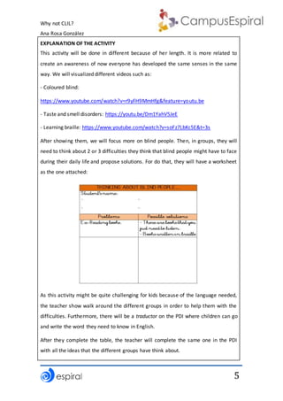 Why not CLIL?
Ana Rosa González
5
EXPLANATION OF THE ACTIVITY
This activity will be done in different because of her length. It is more related to
create an awareness of now everyone has developed the same senses in the same
way. We will visualized different videos such as:
- Coloured blind:
https://www.youtube.com/watch?v=r9yFH9MmHfg&feature=youtu.be
- Taste and smell disorders: https://youtu.be/Dm1YahV5JeE
- Learning braille: https://www.youtube.com/watch?v=soFz7LbKc5E&t=3s
After showing them, we will focus more on blind people. Then, in groups, they will
need to think about 2 or 3 difficulties they think that blind people might have to face
during their daily life and propose solutions. For do that, they will have a worksheet
as the one attached:
As this activity might be quite challenging for kids because of the language needed,
the teacher show walk around the different groups in order to help them with the
difficulties. Furthermore, there will be a traductor on the PDI where children can go
and write the word they need to know in English.
After they complete the table, the teacher will complete the same one in the PDI
with all the ideas that the different groups have think about.
 