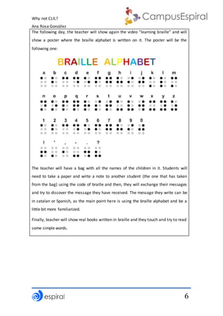 Why not CLIL?
Ana Rosa González
6
The following day, the teacher will show again the video “learning braille” and will
show a poster where the braille alphabet is written on it. The poster will be the
following one:
The teacher will have a bag with all the names of the children in it. Students will
need to take a paper and write a note to another student (the one that has taken
from the bag) using the code of braille and then, they will exchange their messages
and try to discover the message they have received. The message they write can be
in catalan or Spanish, as the main point here is using the braille alphabet and be a
little bit more familiarized.
Finally, teacher will show real books written in braille and they touch and try to read
some simple words.
 