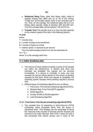 101
 Rotational Delay Disks, other than floppy disks, rotate at
speeds ranging from 3600 rpm up to, as of this writing,
15,000 rpm; at this latter speed, there is one revolution per 4
ms. Thus, on the average, the rotational delay will be 2 ms.
Floppy disks typically rotate at between 300 and 600 rpm.
Thus the average delay will be between 100 and 50 ms.
 Transfer Time The transfer time to or from the disk depends
on the rotation speed of the disk in the following fashion:
T= b/rN
where
T = transfer time
b = number of bytes to be transferred
N = number of bytes on a track
r = rotation speed, in revolutions per second
Thus the total average access time can be expressed as
Ta = Ts +
where Ts is the average seek time.
11.3 DISK SCHEDULING
 The amount of head needed to satisfy a series of I/O request
can affect the performance. If desired disk drive and
controller are available, the request can be serviced
immediately. If a device or controller is busy, any new
requests for service will be placed on the queue of pending
requests for that drive. When one request is completed, the
operating system chooses which pending request to service
next.
 Different types of scheduling algorithms are as follows.
1. First Come, First Served scheduling algorithm(FCFS).
2. Shortest Seek Time First (SSTF) algorithm
3. SCAN algorithm
4. Circular SCAN (C-SCAN) algorithm
5. Look Scheduling Algorithm
11.3.1 First Come, First Served scheduling algorithm(FCFS).
 The simplest form of scheduling is first-in-first-out (FIFO)
scheduling, which processes items from the queue in
sequential order. This strategy has the advantage of being
fair, because every request is honored and the requests are
honored in the order received. With FIFO, if there are only a
few processes that require access and if many of the
 