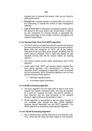 102
requests are to clustered file sectors, then we can hope for
good performance.
 Priority With a system based on priority (PRI), the control of
the scheduling is outside the control of disk management
software.
 Last In First Out ln transaction processing systems, giving
the device to the most recent user should result. In little or
no arm movement for moving through a sequential file.
Taking advantage of this locality improves throughput and
reduces queue length.
11.3.2 Shortest Seek Time First (SSTF) algorithm
 The SSTF policy is to select the disk I/O request the requires
the least movement of the disk arm from its current position.
Scan With the exception of FIFO, all of the policies
described so far can leave some request unfulfilled until the
entire queue is emptied. That is, there may always be new
requests arriving that will be chosen before an existing
request.
 The choice should provide better performance than FCFS
algorithm.
 Under heavy load, SSTF can prevent distant request from
ever being serviced. This phenomenon is known as
starvation. SSTF scheduling is essentially a from of shortest
job first scheduling. SSTF scheduling algorithm are not very
popular because of two reasons.
1. Starvation possibly exists.
2. it increases higher overheads.
11.3.3 SCAN scheduling algorithm
 The scan algorithm has the head start at track 0 and move
towards the highest numbered track, servicing all requests
for a track as it passes the track. The service direction is
then reserved and the scan proceeds in the opposite
direction, again picking up all requests in order.
 SCAN algorithm is guaranteed to service every request in
one complete pass through the disk. SCAN algorithm
behaves almost identically with the SSTF algorithm. The
SCAN algorithm is sometimes called elevator algorithm.
11.3.4 C SCAN Scheduling Algorithm
 The C-SCAN policy restricts scanning to one direction only.
Thus, when the last track has been visited in one direction,
 