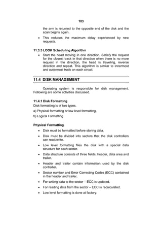 103
the arm is returned to the opposite end of the disk and the
scan begins again.
 This reduces the maximum delay experienced by new
requests.
11.3.5 LOOK Scheduling Algorithm
 Start the head moving in one direction. Satisfy the request
for the closest track in that direction when there is no more
request in the direction, the head is traveling, reverse
direction and repeat. This algorithm is similar to innermost
and outermost track on each circuit.
11.4 DISK MANAGEMENT
Operating system is responsible for disk management.
Following are some activities discussed.
11.4.1 Disk Formatting
Disk formatting is of two types.
a) Physical formatting or low level formatting.
b) Logical Formatting
Physical Formatting
 Disk must be formatted before storing data.
 Disk must be divided into sectors that the disk controllers
can read/write.
 Low level formatting files the disk with a special data
structure for each sector.
 Data structure consists of three fields: header, data area and
trailer.
 Header and trailer contain information used by the disk
controller.
 Sector number and Error Correcting Codes (ECC) contained
in the header and trailer.
 For writing data to the sector – ECC is updated.
 For reading data from the sector – ECC is recalculated.
 Low level formatting is done at factory.
 