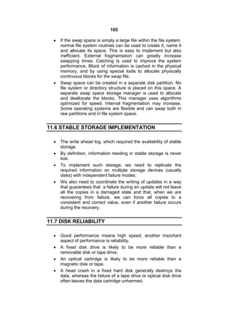 105
 If the swap space is simply a large file within the file system,
normal file system routines can be used to create it, name it
and allocate its space. This is easy to implement but also
inefficient. External fragmentation can greatly increase
swapping times. Catching is used to improve the system
performance. Block of information is cached in the physical
memory, and by using special tools to allocate physically
continuous blocks for the swap file.
 Swap space can be created in a separate disk partition. No
file system or directory structure is placed on this space. A
separate swap space storage manager is used to allocate
and deallocate the blocks. This manager uses algorithms
optimized for speed. Internal fragmentation may increase.
Some operating systems are flexible and can swap both in
raw partitions and in file system space.
11.6 STABLE STORAGE IMPLEMENTATION
 The write ahead log, which required the availability of stable
storage.
 By definition, information residing in stable storage is never
lost.
 To implement such storage, we need to replicate the
required information on multiple storage devices (usually
disks) with independent failure modes.
 We also need to coordinate the writing of updates in a way
that guarantees that a failure during an update will not leave
all the copies in a damaged state and that, when we are
recovering from failure, we can force all copies to a
consistent and correct value, even if another failure occurs
during the recovery.
11.7 DISK RELIABILITY
 Good performance means high speed, another important
aspect of performance is reliability.
 A fixed disk drive is likely to be more reliable than a
removable disk or tape drive.
 An optical cartridge is likely to be more reliable than a
magnetic disk or tape.
 A head crash in a fixed hard disk generally destroys the
data, whereas the failure of a tape drive or optical disk drive
often leaves the data cartridge unharmed.
 