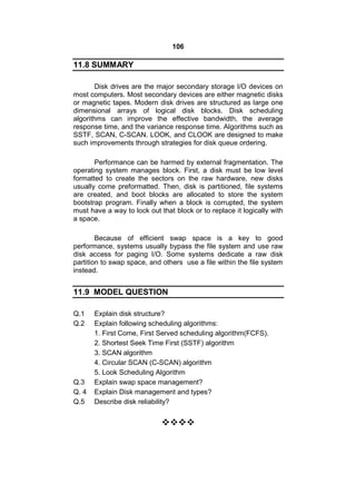 106
11.8 SUMMARY
Disk drives are the major secondary storage I/O devices on
most computers. Most secondary devices are either magnetic disks
or magnetic tapes. Modern disk drives are structured as large one
dimensional arrays of logical disk blocks. Disk scheduling
algorithms can improve the effective bandwidth, the average
response time, and the variance response time. Algorithms such as
SSTF, SCAN, C-SCAN. LOOK, and CLOOK are designed to make
such improvements through strategies for disk queue ordering.
Performance can be harmed by external fragmentation. The
operating system manages block. First, a disk must be low level
formatted to create the sectors on the raw hardware, new disks
usually come preformatted. Then, disk is partitioned, file systems
are created, and boot blocks are allocated to store the system
bootstrap program. Finally when a block is corrupted, the system
must have a way to lock out that block or to replace it logically with
a space.
Because of efficient swap space is a key to good
performance, systems usually bypass the file system and use raw
disk access for paging I/O. Some systems dedicate a raw disk
partition to swap space, and others use a file within the file system
instead.
11.9 MODEL QUESTION
Q.1 Explain disk structure?
Q.2 Explain following scheduling algorithms:
1. First Come, First Served scheduling algorithm(FCFS).
2. Shortest Seek Time First (SSTF) algorithm
3. SCAN algorithm
4. Circular SCAN (C-SCAN) algorithm
5. Look Scheduling Algorithm
Q.3 Explain swap space management?
Q. 4 Explain Disk management and types?
Q.5 Describe disk reliability?

 