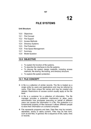 107
12
FILE SYSTEMS
Unit Structure
12.0 Objectives
12.1 File Concept
12.2 File Support
12.3 Access Methods
12.4 Directory Systems
12.5 File Protection
12.6 Free Space Management
12.7 Summary
12.8 Model Question
12.0 OBJECTIVE
 To explain the function of file systems.
 To describe the interfaces to the file systems.
 To discuss file system design tradeoffs, including access
methods, file sharing, file locking, and directory structure.
 To explore file system protection.
12.1 FILE CONCEPT
 A file is a collection of similar records. The file is treated as a
single entity by users and applications and may be referred by
name. Files have unique file names and may be created and
deleted. Restrictions on access control usually apply at the file
level.
 A file is a container for a collection of information. The file
manager provides a protection mechanism to allow users
administrator how processes executing on behalf of different
users can access the information in a file. File protection is a
fundamental property of files because it allows different people
to store their information on a shared computer.
 File represents programs and data. Data files may be numeric,
alphabetic, binary or alpha numeric. Files may be free form,
such as text files. In general, file is sequence of bits, bytes, lines
or records.
 