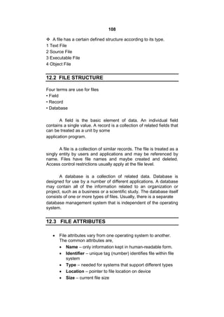 108
 A file has a certain defined structure according to its type.
1 Text File
2 Source File
3 Executable File
4 Object File
12.2 FILE STRUCTURE
Four terms are use for files
• Field
• Record
• Database
A field is the basic element of data. An individual field
contains a single value. A record is a collection of related fields that
can be treated as a unit by some
application program.
A file is a collection of similar records. The file is treated as a
singly entity by users and applications and may be referenced by
name. Files have file names and maybe created and deleted.
Access control restrictions usually apply at the file level.
A database is a collection of related data. Database is
designed for use by a number of different applications. A database
may contain all of the information related to an organization or
project, such as a business or a scientific study. The database itself
consists of one or more types of files. Usually, there is a separate
database management system that is independent of the operating
system.
12.3 FILE ATTRIBUTES
 File attributes vary from one operating system to another.
The common attributes are,
 Name – only information kept in human-readable form.
 Identifier – unique tag (number) identifies file within file
system
 Type – needed for systems that support different types
 Location – pointer to file location on device
 Size – current file size
 
