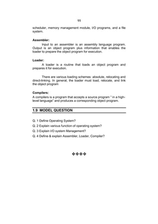 11
scheduler, memory management module, I/O programs, and a file
system.
Assembler:
Input to an assembler is an assembly language program.
Output is an object program plus information that enables the
loader to prepare the object program for execution.
Loader:
A loader is a routine that loads an object program and
prepares it for execution.
There are various loading schemes: absolute, relocating and
direct-linking. In general, the loader must load, relocate, and link
the object program
Compilers:
A compilers is a program that accepts a source program ” in a high-
level language” and produces a corresponding object program.
1.9 MODEL QUESTION
Q. 1 Define Operating System?
Q. 2 Explain various function of operating system?
Q. 3 Explain I/O system Management?
Q. 4 Define & explain Assembler, Loader, Compiler?

 