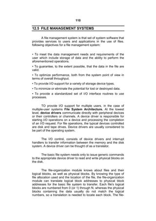 110
12.5 FILE MANAGEMENT SYSTEMS
A file management system is that set of system software that
provides services to users and applications in the use of files.
following objectives for a file management system:
• To meet the data management needs and requirements of the
user which include storage of data and the ability to perform the
aforementioned operations.
• To guarantee, to the extent possible, that the data in the file are
valid.
• To optimize performance, both from the system point of view in
terms of overall throughput.
• To provide I/O support for a variety of storage device types.
• To minimize or eliminate the potential for lost or destroyed data.
• To provide a standardized set of I/O interface routines to use
processes.
TO provide I/O support for multiple users, in the case of
multiple-user systems File System Architecture. At the lowest
level, device drivers communicate directly with peripheral devices
or their controllers or channels. A device driver is responsible for
starting I/O operations on a device and processing the completion
of an I/O request. For file operations, the typical devices controlled
are disk and tape drives. Device drivers are usually considered to
be part of the operating system.
The I/O control, consists of device drivers and interrupt
handlers to transfer information between the memory and the disk
system. A device driver can be thought of as a translator.
The basic file system needs only to issue generic commands
to the appropriate device driver to read and write physical blocks on
the disk.
The file-organization module knows about files and their
logical blocks, as well as physical blocks. By knowing the type of
file allocation used and the location of the file, the file-organization
module can translate logical block addresses to physical block
addresses for the basic file system to transfer. Each file's logical
blocks are numbered from 0 (or 1) through N, whereas the physical
blocks containing the data usually do not match the logical
numbers, so a translation is needed to locate each block. The file-
 