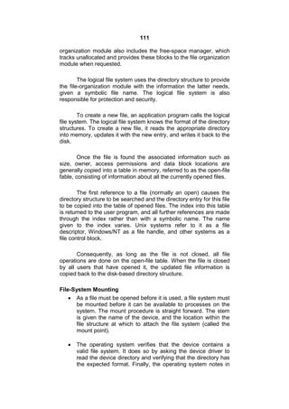111
organization module also includes the free-space manager, which
tracks unallocated and provides these blocks to the file organization
module when requested.
The logical file system uses the directory structure to provide
the file-organization module with the information the latter needs,
given a symbolic file name. The logical file system is also
responsible for protection and security.
To create a new file, an application program calls the logical
file system. The logical file system knows the format of the directory
structures. To create a new file, it reads the appropriate directory
into memory, updates it with the new entry, and writes it back to the
disk.
Once the file is found the associated information such as
size, owner, access permissions and data block locations are
generally copied into a table in memory, referred to as the open-file
fable, consisting of information about all the currently opened files.
The first reference to a file (normally an open) causes the
directory structure to be searched and the directory entry for this file
to be copied into the table of opened files. The index into this table
is returned to the user program, and all further references are made
through the index rather than with a symbolic name. The name
given to the index varies. Unix systems refer to it as a file
descriptor, Windows/NT as a file handle, and other systems as a
file control block.
Consequently, as long as the file is not closed, all file
operations are done on the open-file table. When the file is closed
by all users that have opened it, the updated file information is
copied back to the disk-based directory structure.
File-System Mounting
 As a file must be opened before it is used, a file system must
be mounted before it can be available to processes on the
system. The mount procedure is straight forward. The stem
is given the name of the device, and the location within the
file structure at which to attach the file system (called the
mount point).
 The operating system verifies that the device contains a
valid file system. It does so by asking the device driver to
read the device directory and verifying that the directory has
the expected format. Finally, the operating system notes in
 