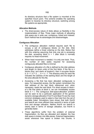 112
its directory structure that a file system is mounted at the
specified mount point. This scheme enables the operating
system to traverse its directory structure, switching among
file systems as appropriate.
Allocation Methods
 The direct-access nature of disks allows us flexibility in the
implementation of files. Three major methods of allocating
disk space are in wide use: contiguous, linked and indexed.
Each method has its advantages and disadvantages.
Contiguous Allocation
 The contiguous allocation method requires each file to
occupy a set of contiguous blocks on the disk. Disk
addresses define a linear ordering on the disk. Notice that
with this ordering assuming that only one job is accessing
the disk, accessing block b + 1 after block b normally
requires no head movement.
 When head movement is needed, it is only one track. Thus,
the number of disk seeks required for accessing
contiguously allocated files is minimal.
 Contiguous allocation of a file is defined by the disk address
and length (in block units) of the first block. If the file is n
blocks long, and starts at location!), then it occupies blocks
b, b + 1, b + 2, ..., b + n – 1. The directory entry for each file
indicates the address of the starting block and the length of
the area allocate for this file.
 Accessing a file that has been allocated contiguously is
easy. For sequential access, the file system remembers the
disk address of the last block referenced and, when
necessary, reads the next block. For direct access to block i
of a file that starts at block b, we can immediately access
block b + i. The contiguous disk-space-allocation problem
can be seen to be a particular application of the general
dynamic storage-allocation First Fit and Best Fit are the most
common strategies used to select a free hole from the set of
available holes. Simulations have shown that both first-fit
and best-fit are more efficient than worst-fit in terms of both
time and storage utilization. Neither first-fit nor best-fit is
clearly best in terms of storage utilization, but first-fit is
generally faster.
 These algorithms suffer from the problem of external
fragmentation. As files are allocated and deleted, the free
disk space is broken into little pieces. External fragmentation
exists whenever free space is broken into chunks. It
 