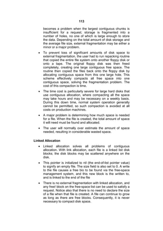 113
becomes a problem when the largest contiguous chunks is
insufficient for a request; storage is fragmented into a
number of holes, no one of which is large enough to store
the data. Depending on the total amount of disk storage and
the average file size, external fragmentation may be either a
minor or a major problem.
 To prevent loss of significant amounts of disk space to
external fragmentation, the user had to run repacking routine
that copied the entire file system onto another floppy disk or
onto a tape. The original floppy disk was then freed
completely, creating one large contiguous free space. The
routine then copied the files back onto the floppy disk by
allocating contiguous space from this one large hole. This
scheme effectively compacts all free space into one
contiguous space, solving the fragmentation problem. The
cost of this compaction is time.
 The time cost is particularly severe for large hard disks that
use contiguous allocation, where compacting all the space
may take hours and may be necessary on a weekly basis.
During this down time, normal system operation generally
cannot be permitted, so such compaction is avoided at all
costs on production machines.
 A major problem is determining how much space is needed
for a file. When the file is created, the total amount of space
it will need must be found and allocated.
 The user will normally over estimate the amount of space
needed, resulting in considerable wasted space.
Linked Allocation
 Linked allocation solves all problems of contiguous
allocation. With link allocation, each file is a linked list disk
blocks; the disk blocks may be scattered anywhere on the
disk.
 This pointer is initialized to nil (the end-of-list pointer value)
to signify an empty file. The size field is also set to 0. A write
to the file causes a free bio to be found via the free-space
management system, and this new block is the written to,
and is linked to the end of the file
 There is no external fragmentation with linked allocation, and
any free! block on the free-space list can be used to satisfy a
request. Notice also that there is no need to declare the size
of a file when that file is created. A file can continue to grow
as long as there are free blocks. Consequently, it is never
necessary to compact disk space.
 