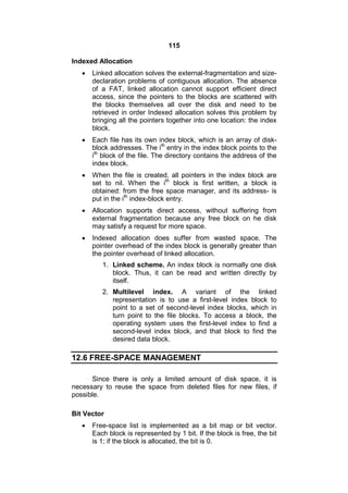 115
Indexed Allocation
 Linked allocation solves the external-fragmentation and size-
declaration problems of contiguous allocation. The absence
of a FAT, linked allocation cannot support efficient direct
access, since the pointers to the blocks are scattered with
the blocks themselves all over the disk and need to be
retrieved in order Indexed allocation solves this problem by
bringing all the pointers together into one location: the index
block.
 Each file has its own index block, which is an array of disk-
block addresses. The ith
entry in the index block points to the
ith
block of the file. The directory contains the address of the
index block.
 When the file is created, all pointers in the index block are
set to nil. When the ith
block is first written, a block is
obtained: from the free space manager, and its address- is
put in the ith
index-block entry.
 Allocation supports direct access, without suffering from
external fragmentation because any free block on he disk
may satisfy a request for more space.
 Indexed allocation does suffer from wasted space. The
pointer overhead of the index block is generally greater than
the pointer overhead of linked allocation.
1. Linked scheme. An index block is normally one disk
block. Thus, it can be read and written directly by
itself.
2. Multilevel index. A variant of the linked
representation is to use a first-level index block to
point to a set of second-level index blocks, which in
turn point to the file blocks. To access a block, the
operating system uses the first-level index to find a
second-level index block, and that block to find the
desired data block.
12.6 FREE-SPACE MANAGEMENT
Since there is only a limited amount of disk space, it is
necessary to reuse the space from deleted files for new files, if
possible.
Bit Vector
 Free-space list is implemented as a bit map or bit vector.
Each block is represented by 1 bit. If the block is free, the bit
is 1; if the block is allocated, the bit is 0.
 