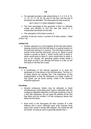 116
 For example consider a disk where blocks 2, 3, 4, 5, 8, 9, 10,
11, 12, 13, 17, 18, 25, 26, and 27 are free, and the rest of
the blocks are allocated. The free-space bit map would be
001111001111110001100000011100000 …..
 The main advantage of this approach is that it is relatively
simple and efficient to find the first free block or n
consecutive free blocks on the disk.
 The calculation of the block number is
(number of bits per word) x (number of 0-value words) + offset
of first 1 bit
Linked List
 Another approach is to link together all the free disk blocks,
keeping a pointy to the first free block in a special location on
the disk and caching it in memory. This first block contains a
pointer to the next free disk block, and so on. Block 2 would
contain a pointer to block 3, which would point to block 4,
which would point to block 5, which would point to block 8,
and so on. Usually, the operating system simply needs a
free block so that it can allocate that block to a file, so the
first block in the free list is used.
Grouping
 A modification of the free-list approach is to store the
addresses of n free blocks in the first free block. The first n-1
of these blocks are actually free. The importance of this
implementation is that the addresses of a large number of
free blocks can be found quickly, unlike in the standard
linked-list approach.
Counting
 Several contiguous blocks may be allocated or freed
simultaneously, particularly when space is allocated with the
contiguous allocation algorithm or through clustering. A list of
n free disk addresses, we can keep the address of the first
free block and the number n of free contiguous blocks that
follow the first block.
 Each entry in the free-space list then consists of a disk
address and a count. Although each entry requires more
space than would a simple disk address, the overall list will
be shorter, as long as count is generally greater than 1.
 