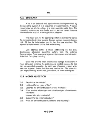 117
12.7 SUMMARY
A file is an abstract data type defined and implemented by
the operating system. It is a sequence of logical records. A logical
record may be a byte, a line, or a more complex data item. The
operating system may specifically support various record types or
may leave that support to the application program.
The major task for the operating system is to map the logical
file concept onto physical storage devices such as magnetic tape or
disk. All the file information kept in the directory structure. File
system is implemented on the disk and memory.
Disk address define a linear addressing on the disk.
Continuous allocation algorithm suffers from the external
fragmentation. Free space management techniques are bit vector,
linked list. Grouping, counting.
Since file are the main information storage mechanism in
most computer systems, file protection is needed. Access to files
can be controlled separately for each type of access – read, write,
execute, append, delete, list directory, and so on. File protection
can be provided by access lists, passwords, or other techniques.
12.8 MODEL QUESTION
Q.1 Explain the file concept?
Q.2 List the different types of files?
Q.3 Describe the different types of access methods?
Q.4 What are the advantages and disadvantages of continuous,
linked and
indexed allocation methods?
Q.5 Explain the file system structure?
Q.6 What are different types of partitions and mounting?

 
