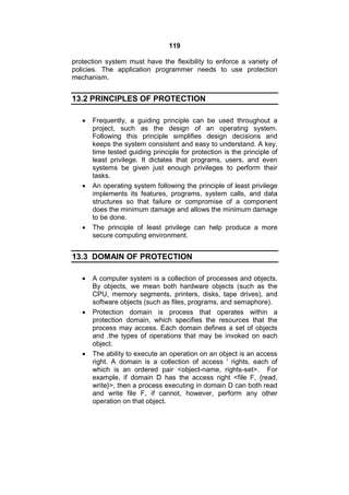 119
protection system must have the flexibility to enforce a variety of
policies. The application programmer needs to use protection
mechanism.
13.2 PRINCIPLES OF PROTECTION
 Frequently, a guiding principle can be used throughout a
project, such as the design of an operating system.
Following this principle simplifies design decisions and
keeps the system consistent and easy to understand. A key,
time tested guiding principle for protection is the principle of
least privilege. It dictates that programs, users, and even
systems be given just enough privileges to perform their
tasks.
 An operating system following the principle of least privilege
implements its features, programs, system calls, and data
structures so that failure or compromise of a component
does the minimum damage and allows the minimum damage
to be done.
 The principle of least privilege can help produce a more
secure computing environment.
13.3 DOMAIN OF PROTECTION
 A computer system is a collection of processes and objects.
By objects, we mean both hardware objects (such as the
CPU, memory segments, printers, disks, tape drives), and
software objects (such as files, programs, and semaphore).
 Protection domain is process that operates within a
protection domain, which specifies the resources that the
process may access. Each domain defines a set of objects
and .the types of operations that may be invoked on each
object.
 The ability to execute an operation on an object is an access
right. A domain is a collection of access ' rights, each of
which is an ordered pair <object-name, rights-set>. For
example, if domain D has the access right <file F, {read,
write}>, then a process executing in domain D can both read
and write file F, if cannot, however, perform any other
operation on that object.
 